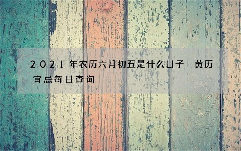 2021年农历六月初五是什么日子 黄历宜忌每日查询